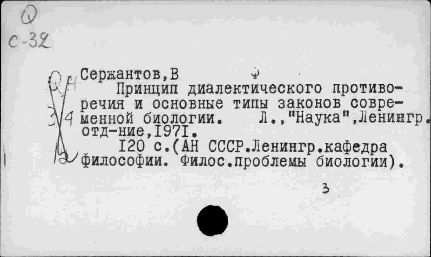 ﻿г-, г Сержантов,В Ф
иг Принцип диалектического противо-
-1/ речия и основные типы законов совре-
А/4 менной биологии. Л.,“Наука",Ленингр
I отд-ние,1971.
Д 120 с.(АН СССР.Ленингр.кафедра
''и философии. Филос.проблемы биологии).
3